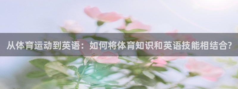 尊龙官网下载招商电话地址：从体育运动到英语：如何将体育知识和